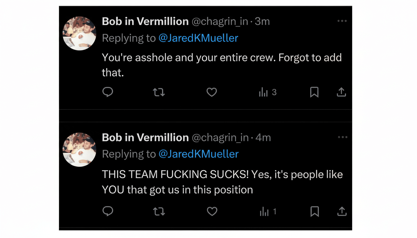 Two Twitter posts from Bob in Vermillion to J aredKMueller . The first post reads , You' re asshole and your entire crew. Forgot to add that. The second post reads , THIS TEAM FUCKING S UCKS! Yes , it's people like YOU that got us in this position. Filename : bobin vermillion tweets.png